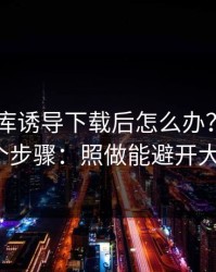 被99图库诱导下载后怎么办？手机自检的7个步骤：照做能避开大多数坑