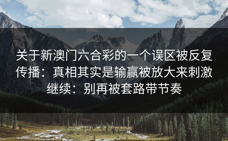 关于新澳门六合彩的一个误区被反复传播:真相其实是输赢被放大来刺激继续:别再被套路带节奏 关于新澳门六合彩的一个误区被反复传播:真相其实是输赢被放大来刺激继续:别再被套路带节奏