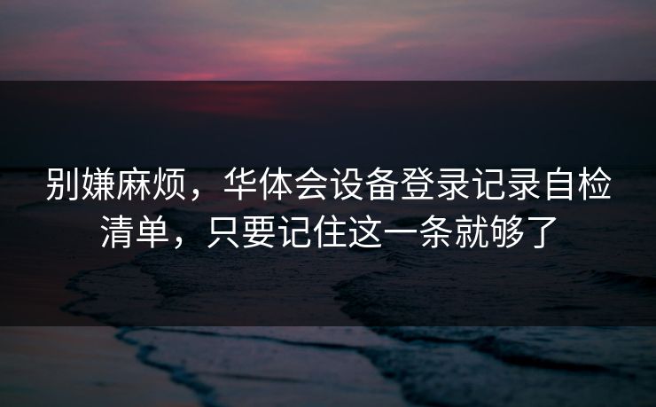 别嫌麻烦,华体会设备登录记录自检清单,只要记住这一条就够了 别嫌麻烦,华体会设备登录记录自检清单,只要记住这一条就够了