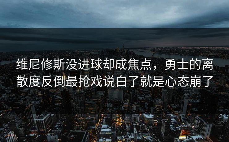 维尼修斯没进球却成焦点，勇士的离散度反倒最抢戏说白了就是心态崩了