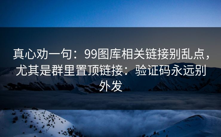 真心劝一句:99图库相关链接别乱点,尤其是群里置顶链接:验证码永远别外发 真心劝一句:99图库相关链接别乱点,尤其是群里置顶链接:验证码永远别外发