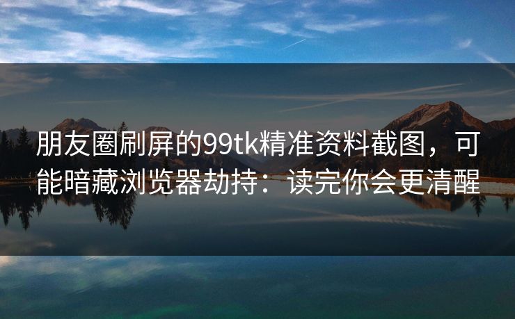 朋友圈刷屏的99tk精准资料截图,可能暗藏浏览器劫持:读完你会更清醒 朋友圈刷屏的99tk精准资料截图,可能暗藏浏览器劫持:读完你会更清醒