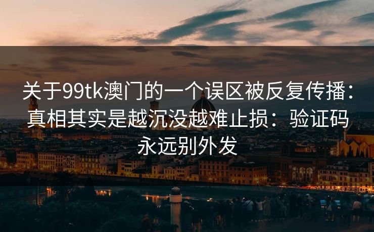 关于99tk澳门的一个误区被反复传播:真相其实是越沉没越难止损:验证码永远别外发 关于99tk澳门的一个误区被反复传播:真相其实是越沉没越难止损:验证码永远别外发