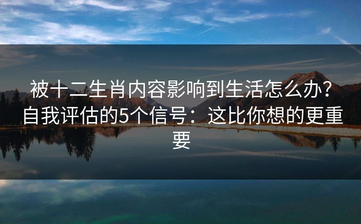 被十二生肖内容影响到生活怎么办？自我评估的5个信号：这比你想的更重要