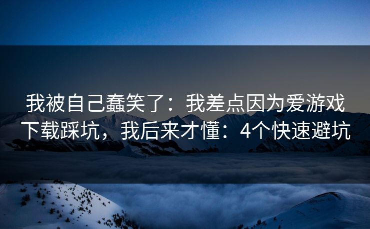我被自己蠢笑了：我差点因为爱游戏下载踩坑，我后来才懂：4个快速避坑