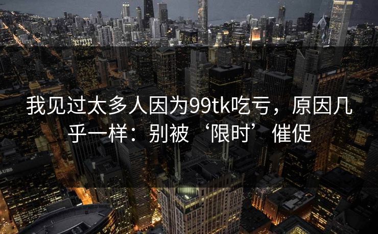 我见过太多人因为99tk吃亏，原因几乎一样：别被‘限时’催促