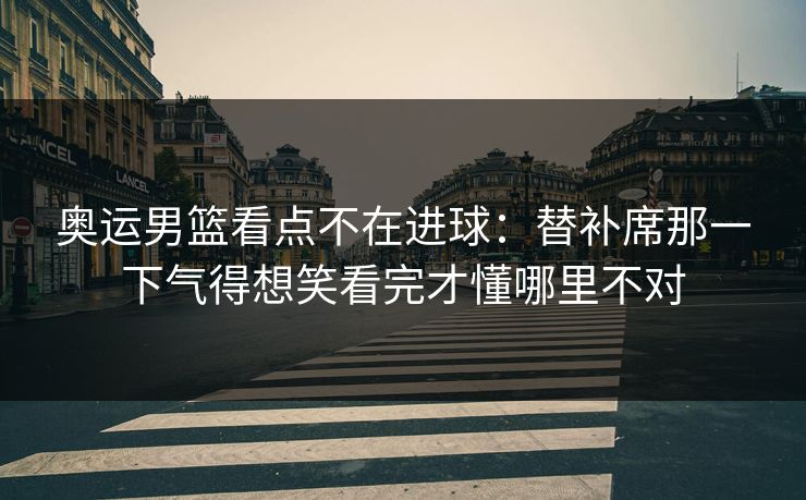 奥运男篮看点不在进球：替补席那一下气得想笑看完才懂哪里不对