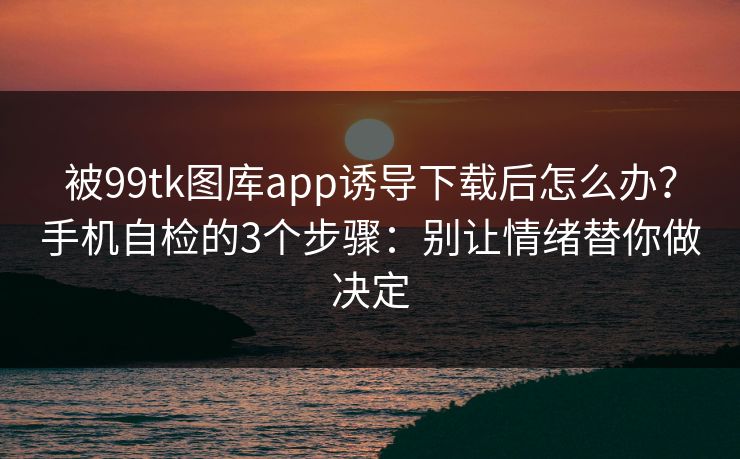 被99tk图库app诱导下载后怎么办？手机自检的3个步骤：别让情绪替你做决定