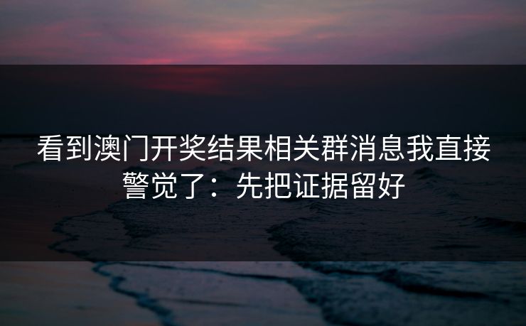 看到澳门开奖结果相关群消息我直接警觉了：先把证据留好