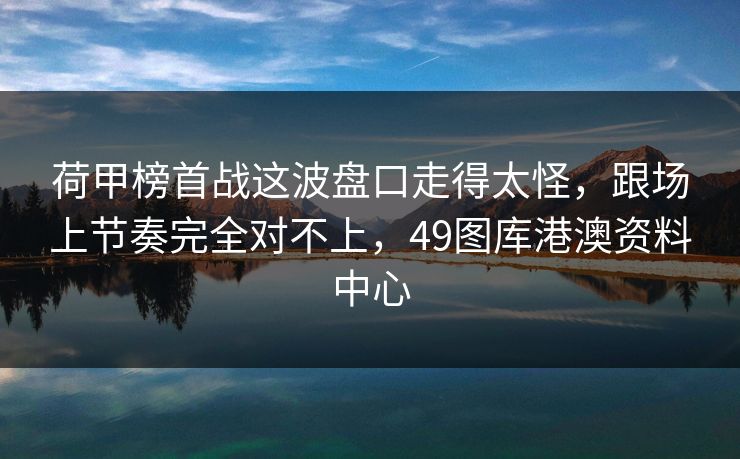 荷甲榜首战这波盘口走得太怪，跟场上节奏完全对不上，49图库港澳资料中心