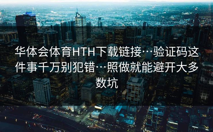 华体会体育HTH下载链接…验证码这件事千万别犯错…照做就能避开大多数坑